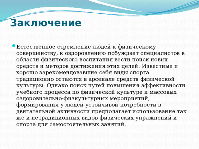 Заключение   Естественное стремление людей к физическому совершенству, к оздоровлению побуждает специалистов в области физического воспитания вести поиск новых средств и методов достижения этих целей. Известные и хорошо зарекомендовавшие себя виды спорта традиционно остаются в арсенале средств физической культуры. Однако поиск путей повышения эффективности учебного процесса по физической культуре и массовых оздоровительно-физкультурных мероприятий, формирования у людей устойчивой потребности в двигательной активности предполагает использование так же и нетрадиционных видов физических упражнений и спорта для самостоятельных занятий.   