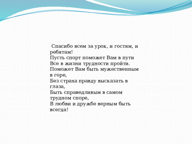  Спасибо всем за урок, и гостям, и ребятам! Пусть спорт поможет Вам в пути Все в жизни трудности пройти. Поможет Вам быть мужественным в горе, Без страха правду высказать в глаза, Быть справедливым в самом трудном споре, В любви и дружбе верным быть всегда! 