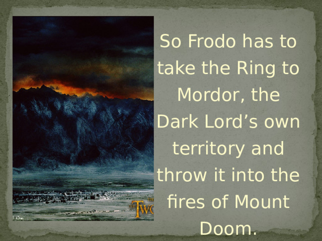 So Frodo has to take the Ring to Mordor, the Dark Lord’s own territory and throw it into the fires of Mount Doom. 