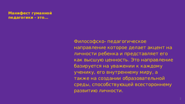 Манифест гуманной педагогики - это… Философско- педагогическое направление которое делает акцент на личности ребенка и представляет его как высшую ценность. Это направление базируется на уважении к каждому ученику, его внутреннему миру, а также на создании образовательной среды, способствующей всестороннему развитию личности.  