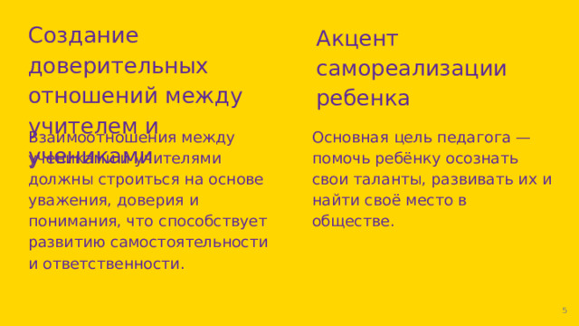Создание доверительных отношений между учителем и учениками Акцент самореализации ребенка Взаимоотношения между учениками и учителями должны строиться на основе уважения, доверия и понимания, что способствует развитию самостоятельности и ответственности. Основная цель педагога — помочь ребёнку осознать свои таланты, развивать их и найти своё место в обществе.  