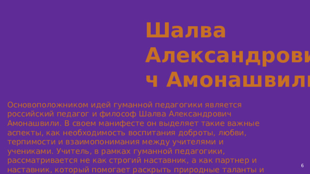 Шалва Александрович Амонашвили Основоположником идей гуманной педагогики является российский педагог и философ Шалва Александрович Амонашвили. В своем манифесте он выделяет такие важные аспекты, как необходимость воспитания доброты, любви, терпимости и взаимопонимания между учителями и учениками. Учитель, в рамках гуманной педагогики, рассматривается не как строгий наставник, а как партнер и наставник, который помогает раскрыть природные таланты и способности ученика.  
