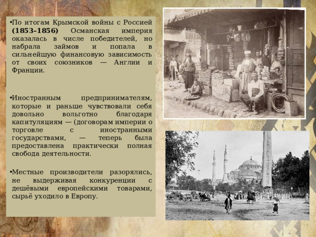 По итогам Крымской войны с Россией (1853–1856) Османская империя оказалась в числе победителей, но набрала займов и попала в сильнейшую финансовую зависимость от своих союзников — Англии и Франции. Иностранным предпринимателям, которые и раньше чувствовали себя довольно вольготно благодаря капитуляциям — (договорам империи о торговле с иностранными государствами, — теперь была предоставлена практически полная свобода деятельности. Местные производители разорялись, не выдерживая конкуренции с дешёвыми европейскими товарами, сырьё уходило в Европу. 