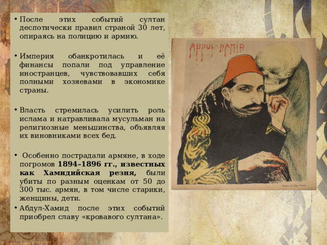 После этих событий султан деспотически правил страной 30 лет, опираясь на полицию и армию. Империя обанкротилась и её финансы попали под управление иностранцев, чувствовавших себя полными хозяевами в экономике страны. Власть стремилась усилить роль ислама и натравливала мусульман на религиозные меньшинства, объявляя их виновниками всех бед.  Особенно пострадали армяне, в ходе погромов 1894–1896 гг., известных как Хамидийская резня, были убиты по разным оценкам от 50 до 300 тыс. армян, в том числе старики, женщины, дети. Абдул-Хамид после этих событий приобрел славу «кровавого султана».   