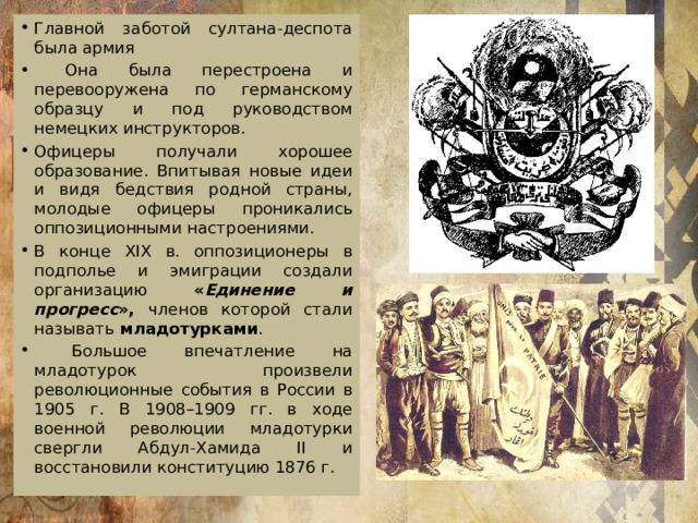 Главной заботой султана-деспота была армия  Она была перестроена и перевооружена по германскому образцу и под руководством немецких инструкторов. Офицеры получали хорошее образование. Впитывая новые идеи и видя бедствия родной страны, молодые офицеры проникались оппозиционными настроениями. В конце XIX в. оппозиционеры в подполье и эмиграции создали организацию « Единение и прогресс », членов которой стали называть  младотурками .  Большое впечатление на младотурок произвели революционные события в России в 1905 г. В 1908–1909 гг. в ходе военной революции младотурки свергли Абдул-Хамида II и восстановили конституцию 1876 г. 