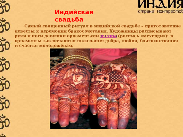 Индийская свадьба  Самый священный ритуал в индийской свадьбе – приготовление невесты к церемонии бракосочетания. Художницы расписывают руки и ноги девушки орнаментами из хны (роспись «мехенди»): в орнаменты заключаются пожелания добра, любви, благосостояния и счастья молодожёнам. 