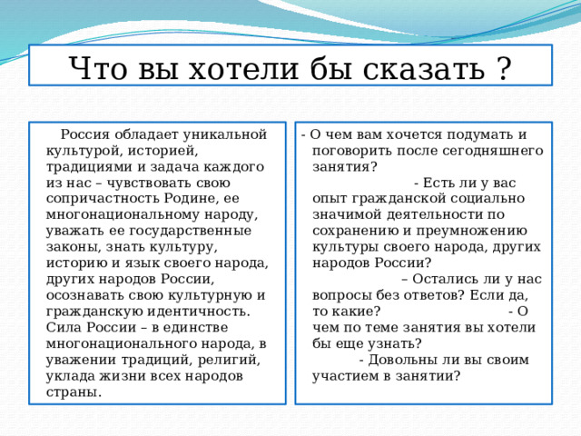Что вы хотели бы сказать ?  Россия обладает уникальной культурой, историей, традициями и задача каждого из нас – чувствовать свою сопричастность Родине, ее многонациональному народу, уважать ее государственные законы, знать культуру, историю и язык своего народа, других народов России, осознавать свою культурную и гражданскую идентичность. Сила России – в единстве многонационального народа, в уважении традиций, религий, уклада жизни всех народов страны. - О чем вам хочется подумать и поговорить после сегодняшнего занятия? - Есть ли у вас опыт гражданской социально значимой деятельности по сохранению и преумножению культуры своего народа, других народов России? – Остались ли у нас вопросы без ответов? Если да, то какие? - О чем по теме занятия вы хотели бы еще узнать? - Довольны ли вы своим участием в занятии? 