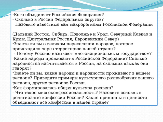 Кого объединяет Российская Федерация? - Сколько в России Федеральных округов?  Назовите известные вам макрорегионы Российской Федерации (Дальний Восток, Сибирь, Поволжье и Урал, Северный Кавказ и Крым, Центральная Россия, Европейский Север) Знаете ли вы о великом переселении народов, которое происходило через территорию нашей страны?  - Почему Россию называют многонациональным государством? Какие народы проживают в Российской Федерации? Сколько народностей насчитывается в России, на скольких языках они говорят? Знаете ли вы, какие народы и народности проживают в вашем регионе? Приведите примеры культурного разнообразия вашего региона, других регионов России. Как формировалась общая культура россиян? - Что такое многоконфессиональность? Назовите основные религиозные конфессии России? Какие принципы и ценности объединяют все конфессии в нашей стране? 