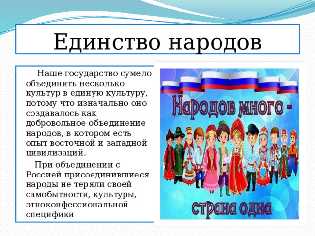 Единство народов  Наше государство сумело объединить несколько культур в единую культуру, потому что изначально оно создавалось как добровольное объединение народов, в котором есть опыт восточной и западной цивилизаций.  При объединении с Россией присоединившиеся народы не теряли своей самобытности, культуры, этноконфессиональной специфики 