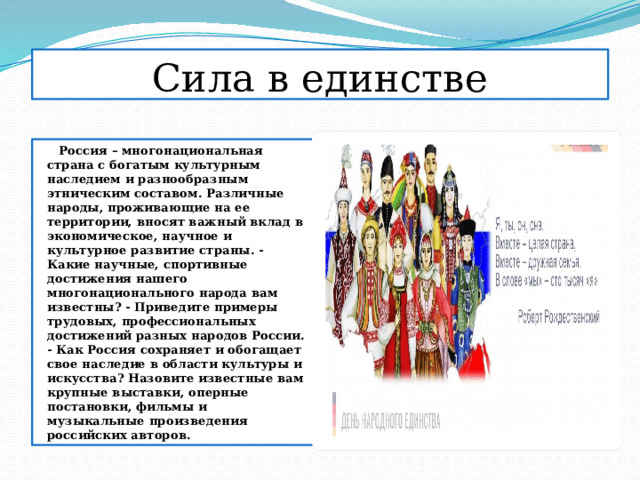 Сила в единстве  Россия – многонациональная страна с богатым культурным наследием и разнообразным этническим составом. Различные народы, проживающие на ее территории, вносят важный вклад в экономическое, научное и культурное развитие страны. - Какие научные, спортивные достижения нашего многонационального народа вам известны? - Приведите примеры трудовых, профессиональных достижений разных народов России. - Как Россия сохраняет и обогащает свое наследие в области культуры и искусства? Назовите известные вам крупные выставки, оперные постановки, фильмы и музыкальные произведения российских авторов. 