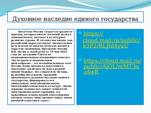 Духовное наследие единого государства  Богатство России создается трудом ее народов, которые вносят весомый вклад в экономическое, научное и культурное развитие страны. И сегодня мы видим, как российский народ достигает значительных результатов во многих областях жизни и отраслях экономики. Президент России В.В. Путин в своей речи от 19 мая 2023 года на заседании Совета по межнациональным отношениям отметил: «Культурное и национальное многообразие – это всепобеждающая сила России, наши предки из поколения в поколение трудились на благо родной общей Родины». По словам В.В. Путина, разнообразие языков, традиций преумножало духовное наследие единого государства, формировало его уникальную, многонациональную, многоконфессиональную культуру: «Наша держава создавалась вокруг ценностей многонациональной гармонии, это важнейшая основа нашей консолидации, которая только лишь крепнет перед лицом внешней агрессии и угроз». https:// cloud.mail.ru/public/k3P2/RLJfd4yuU  https://cloud.mail.ru/public/AjQL/mMT3qzAwB 