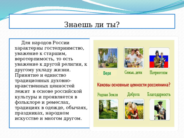 Знаешь ли ты?  Для народов России характерны гостеприимство, уважение к старшим, веротерпимость, то есть уважение к другой религии, к другому укладу жизни. Принятие и единство традиционных духовно-нравственных ценностей лежит в основе российской культуры и проявляется в фольклоре и ремеслах, традициях в одежде, обычаях, праздниках, народном искусстве и многом другом. 