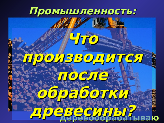 Промышленность: Что производится после обработки древесины? деревообрабатывающая  