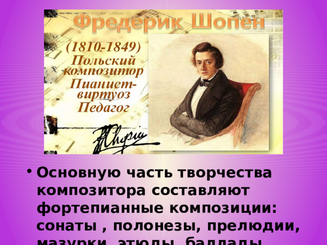 Основную часть творчества композитора составляют фортепианные композиции: сонаты , полонезы, прелюдии, мазурки, этюды, баллады, рондо, скерцо . 