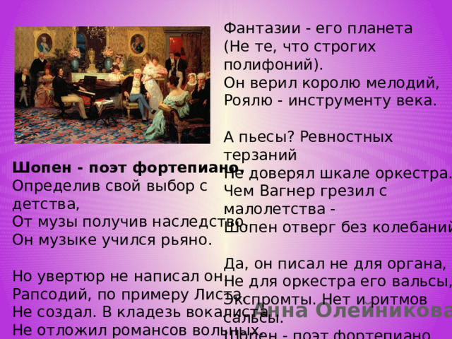 Фантазии - его планета  (Не те, что строгих полифоний).  Он верил королю мелодий,  Роялю - инструменту века.   А пьесы? Ревностных терзаний  Не доверял шкале оркестра.  Чем Вагнер грезил с малолетства -  Шопен отверг без колебаний.   Да, он писал не для органа,  Не для оркестра его вальсы,  Экспромты. Нет и ритмов сальсы.  Шопен - поэт фортепиано.   Шопен - поэт фортепиано.  Определив свой выбор с детства,  От музы получив наследство,  Он музыке учился рьяно.   Но увертюр не написал он.  Рапсодий, по примеру Листа,  Не создал. В кладезь вокалиста  Не отложил романсов вольных.     Анна Олейникова 