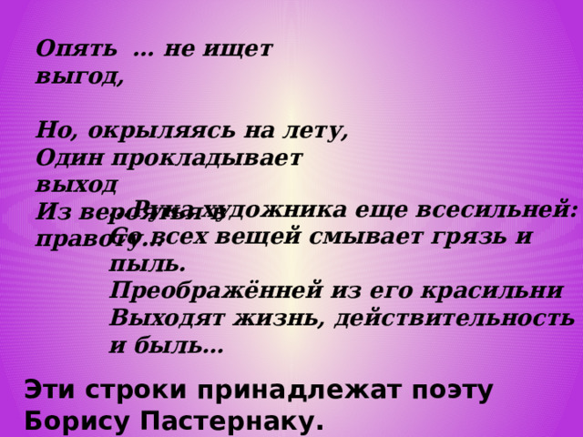 Опять … не ищет выгод, Но, окрыляясь на лету, Один прокладывает выход Из вероятья в правоту… … Рука художника еще всесильней: Со всех вещей смывает грязь и пыль. Преображённей из его красильни Выходят жизнь, действительность и быль…   Эти строки принадлежат поэту Борису Пастернаку. 