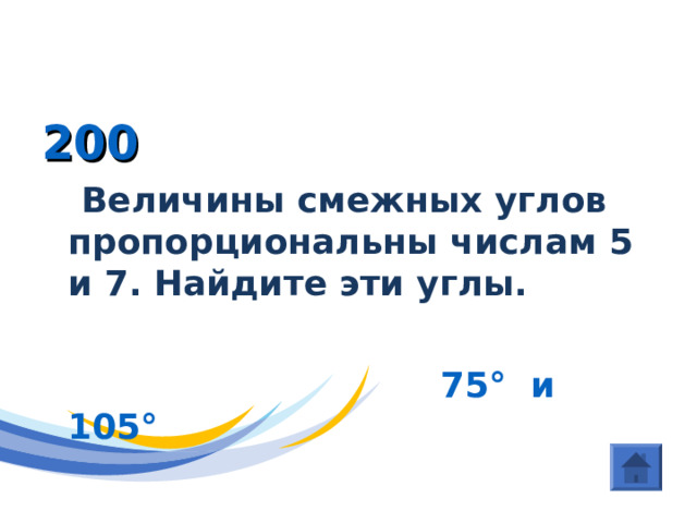 ГЕОМЕТРИЯ (Угол ) 200  Величины смежных углов пропорциональны числам 5 и 7. Найдите эти углы.   75 ° и 105 ° 