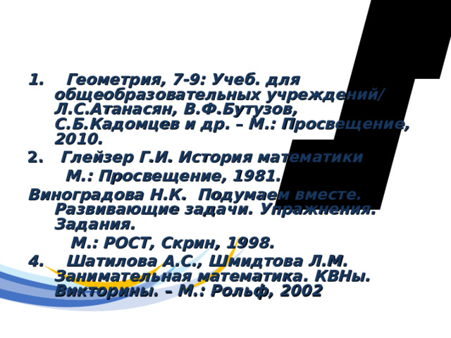 Использованные ресурсы 1. Геометрия, 7-9: Учеб. для общеобразовательных учреждений/ Л.С.Атанасян, В.Ф.Бутузов, С.Б.Кадомцев и др. – М.: Просвещение, 2010.  2. Глейзер Г.И. История математики  М.: Просвещение, 1981. Виноградова Н.К. Подумаем вместе. Развивающие задачи. Упражнения. Задания.  М.: РОСТ, Скрин, 1998. 4. Шатилова А.С., Шмидтова Л.М. Занимательная математика. КВНы. Викторины. – М.: Рольф, 2002 