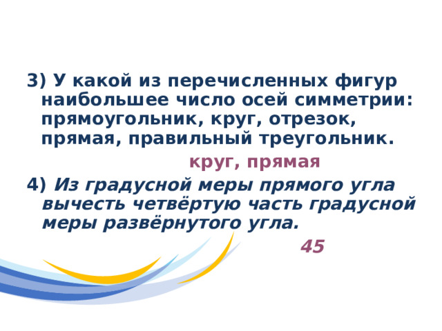 Отборочный раунд 3)  У какой из перечисленных фигур наибольшее число осей симметрии: прямоугольник, круг, отрезок, прямая, правильный треугольник.  круг, прямая 4) Из градусной меры прямого угла вычесть четвёртую часть градусной меры развёрнутого угла.  45 
