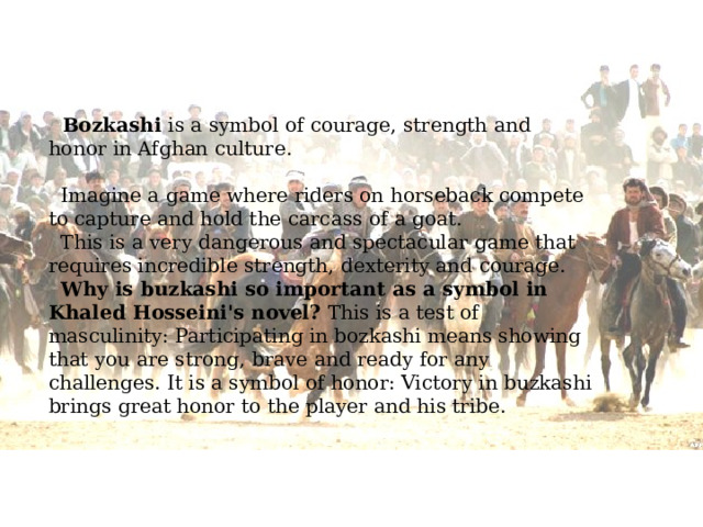  Bozkashi is a symbol of courage, strength and honor in Afghan culture.  Imagine a game where riders on horseback compete to capture and hold the carcass of a goat.  This is a very dangerous and spectacular game that requires incredible strength, dexterity and courage.  Why is buzkashi so important as a symbol in Khaled Hosseini's novel? This is a test of masculinity: Participating in bozkashi means showing that you are strong, brave and ready for any challenges. It is a symbol of honor: Victory in buzkashi brings great honor to the player and his tribe. 