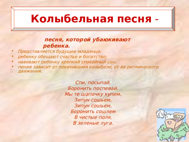  Колыбельная  песня -   песня, которой убаюкивают ребенка . Представляется будущее младенца; ребенку обещают счастье и богатство; навевают ребенку крепкий спокойный сон; пение зависит от покачивания колыбели, от ее ритмического движения.  Спи, посыпай, Боронить поспевай. Мы те шапочку купим, Зипун сошьем, Зипун сошьем, Боронить сошлем В чистые поля, В зеленые луга.  