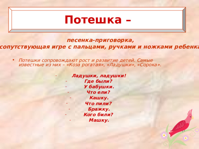   Потешка –   песенка-приговорка, сопутствующая игре с пальцами, ручками и ножками ребенка.   Потешки сопровождают рост и развитие детей. Самые известные из них – «Коза рогатая», «Ладушки», «Сорока».  Ладушки, ладушки! Где были? У бабушки. Что ели? Кашку. Что пили? Бражку. Кого били? Машку.   