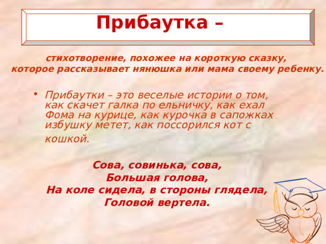  Прибаутка –   стихотворение, похожее на короткую сказку, которое рассказывает нянюшка или мама своему ребенку.   Прибаутки – это веселые истории о том, как скачет галка по ельничку, как ехал Фома на курице, как курочка в сапожках избушку метет, как поссорился кот с кошкой.   Сова, совинька, сова, Большая голова, На коле сидела, в стороны глядела, Головой вертела. 