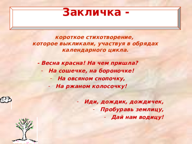 Закличка -   короткое стихотворение, которое выкликали, участвуя в обрядах календарного цикла. - Весна красна! На чем пришла? На сошечке, на бороночке! На овсяном снопочку, На ржаном колосочку!  Иди, дождик, дождичек, Пробуравь землицу, Дай нам водицу! 