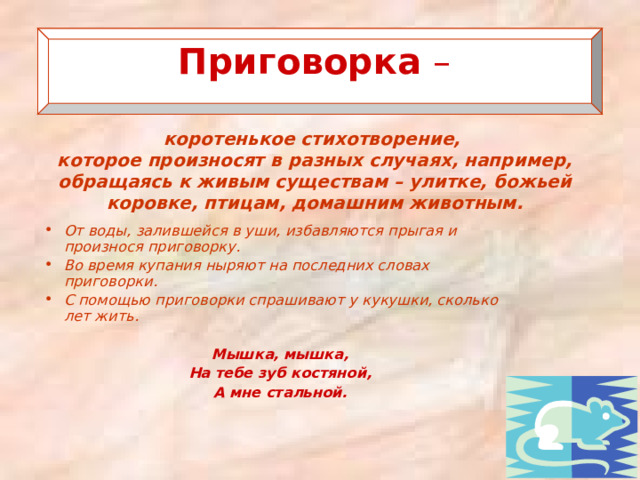  Приговорка  –    коротенькое стихотворение, которое произносят в разных случаях, например, обращаясь к живым существам – улитке, божьей коровке, птицам, домашним животным. От воды, залившейся в уши, избавляются прыгая и произнося приговорку. Во время купания ныряют на последних словах приговорки. С помощью приговорки спрашивают у кукушки, сколько лет жить.  Мышка, мышка, На тебе зуб костяной, А мне стальной. 