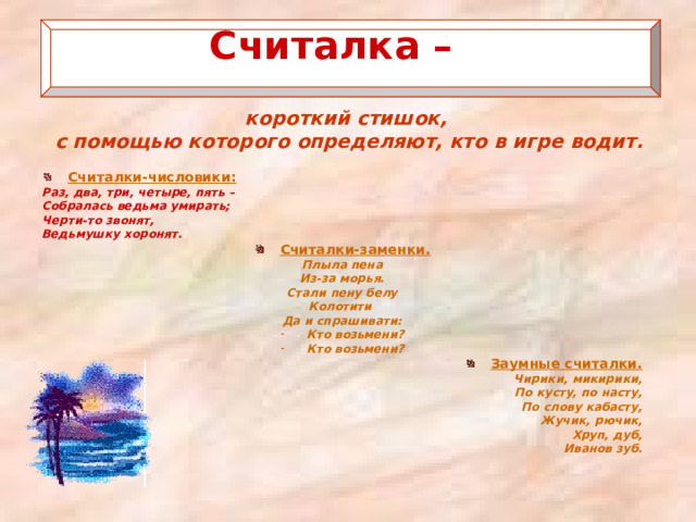  Считалка –   короткий стишок, с помощью которого определяют, кто в игре водит.   Считалки-числовики: Раз, два, три, четыре, пять – Собралась ведьма умирать; Черти-то звонят, Ведьмушку хоронят. Считалки-заменки. Плыла пена Из-за морья. Стали пену белу Колотити Да и спрашивати: Кто возьмени? Кто возьмени? Заумные считалки. Чирики, микирики, По кусту, по насту, По слову кабасту, Жучик, рючик, Хруп, дуб, Иванов зуб.  