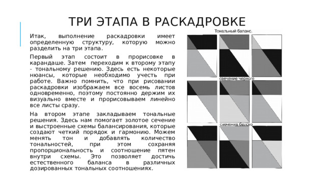 Три этапа в раскадровке Итак, выполнение раскадровки имеет определенную структуру, которую можно разделить на три этапа. Первый этап состоит в прорисовке в карандаше. Затем переходим к второму этапу - тональному решению. Здесь есть некоторые нюансы, которые необходимо учесть при работе. Важно помнить, что при рисовании раскадровки изображаем все восемь листов одновременно, поэтому постоянно держим их визуально вместе и прорисовываем линейно все листы сразу. На втором этапе закладываем тональные решения. Здесь нам помогает золотое сечение и выстроенные схемы балансирования, которые создают четкий порядок и гармонию. Можем менять тон и добавлять количество тональностей, при этом сохраняя пропорциональность и соотношение пятен внутри схемы. Это позволяет достичь естественного баланса в различных дозированных тональных соотношениях. 