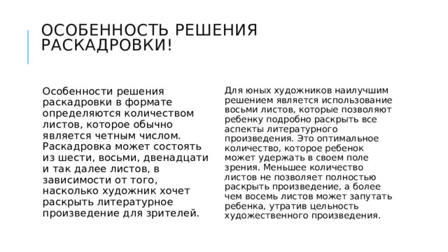 Особенность решения раскадровки! Особенности решения раскадровки в формате определяются количеством листов, которое обычно является четным числом. Раскадровка может состоять из шести, восьми, двенадцати и так далее листов, в зависимости от того, насколько художник хочет раскрыть литературное произведение для зрителей. Для юных художников наилучшим решением является использование восьми листов, которые позволяют ребенку подробно раскрыть все аспекты литературного произведения. Это оптимальное количество, которое ребенок может удержать в своем поле зрения. Меньшее количество листов не позволяет полностью раскрыть произведение, а более чем восемь листов может запутать ребенка, утратив цельность художественного произведения. 