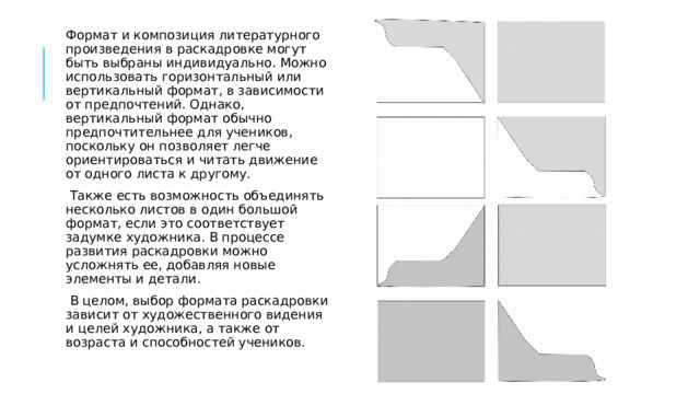 Формат и композиция литературного произведения в раскадровке могут быть выбраны индивидуально. Можно использовать горизонтальный или вертикальный формат, в зависимости от предпочтений. Однако, вертикальный формат обычно предпочтительнее для учеников, поскольку он позволяет легче ориентироваться и читать движение от одного листа к другому.   Также есть возможность объединять несколько листов в один большой формат, если это соответствует задумке художника. В процессе развития раскадровки можно усложнять ее, добавляя новые элементы и детали.   В целом, выбор формата раскадровки зависит от художественного видения и целей художника, а также от возраста и способностей учеников. 