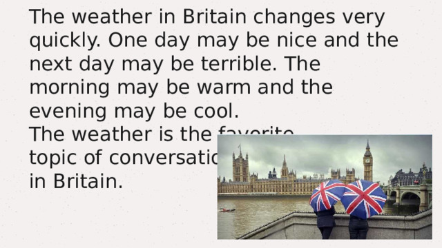The weather in Britain changes very quickly. One day may be nice and the next day may be terrible. The morning may be warm and the evening may be cool.  The weather is the favorite  topic of conversation  in Britain. 