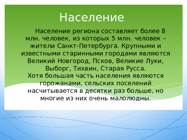 Население Население региона составляет более 8 млн. человек, из которых 5 млн. человек – жители Санкт-Петербурга. Крупными и известными старинными городами являются Великий Новгород, Псков, Великие Луки, Выборг, Тихвин, Старая Русса.  Хотя большая часть населения являются горожанами, сельских поселений насчитывается в десятки раз больше, но многие из них очень малолюдны. 