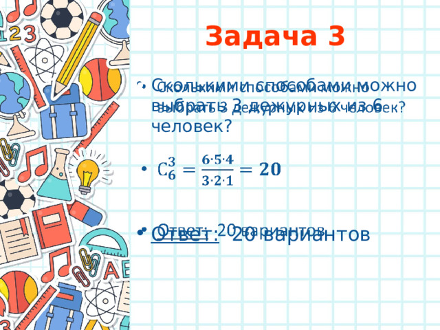 Задача 3 Сколькими способами можно выбрать 3 дежурных из 6 человек?     Ответ: 20 вариантов 
