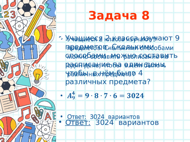 Задача 8 Учащиеся 2 класса изучают 9 предметов. Сколькими способами можно составить расписание на один день, чтобы в нём было 4 различных предмета?     Ответ: 3024 вариантов 