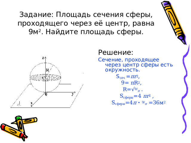 Задание: Площадь сечения сферы, проходящего через её центр, равна 9м 2 . Найдите площадь сферы. Решение: Сечение, проходящее через центр сферы есть окружность.  S сеч = π r 2 ,  9= π R 2 ,  R =√ 9/ π .  S сферы =4 π r 2 ,  S сферы =4 π  ·  9/ π  =36 м 2 