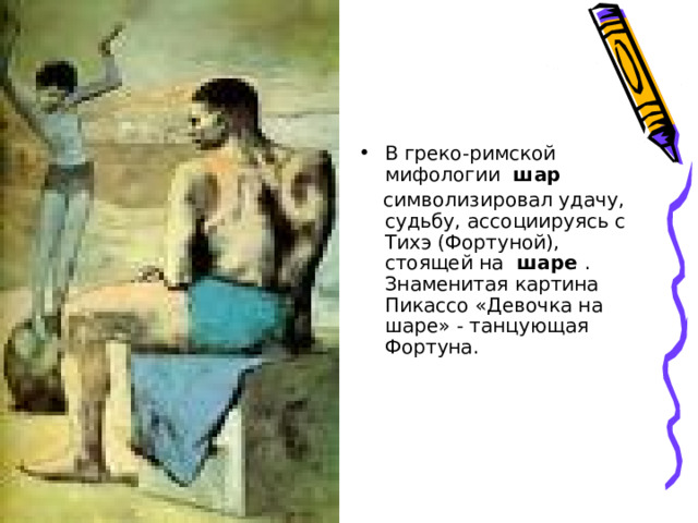 В греко-римской мифологии  шар    символизировал удачу, судьбу, ассоциируясь с Тихэ (Фортуной), стоящей на  шаре  . Знаменитая картина Пикассо «Девочка на шаре» - танцующая Фортуна.    