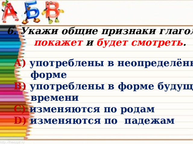 6. Укажи общие признаки глаголов покажет и будет смотреть . А) употреблены в неопределённой  форме В) употреблены в форме будущего  времени С) изменяются по родам D) изменяются по падежам 