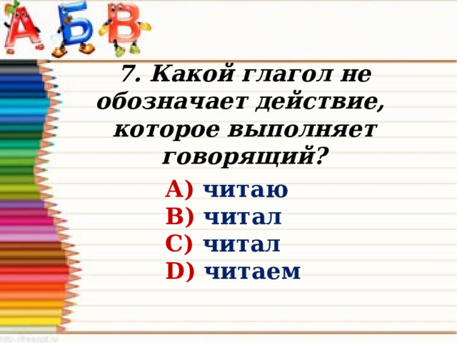 7. Какой глагол не обозначает действие, которое выполняет говорящий? А) читаю В) читал С) читал D) читаем 