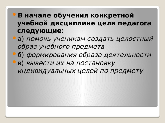 В начале обучения конкретной учебной дисциплине цели педагога следующие: а) помочь ученикам создать целостный образ учебного предмета б) формирования образа деятельности  в) вывести их на постановку индивидуальных целей по предмету  