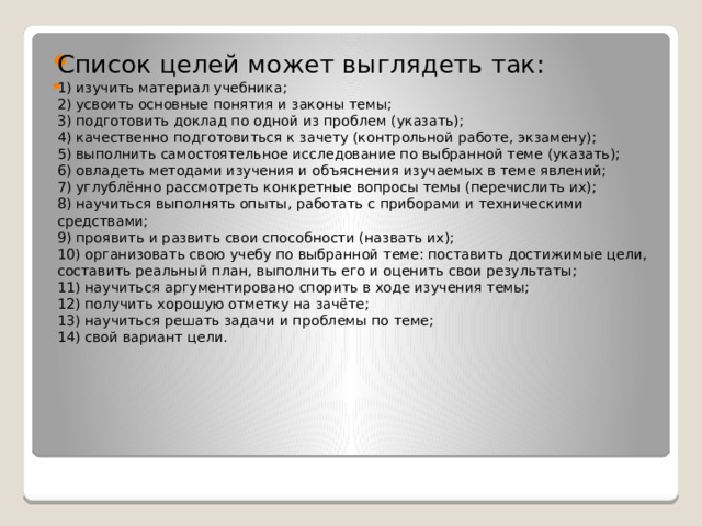 Список целей может выглядеть так: 1) изучить материал учебника;  2) усвоить основные понятия и законы темы;  3) подготовить доклад по одной из проблем (указать);  4) качественно подготовиться к зачету (контрольной работе, экзамену);  5) выполнить самостоятельное исследование по выбранной теме (указать);  6) овладеть методами изучения и объяснения изучаемых в теме явлений;  7) углублённо рассмотреть конкретные вопросы темы (перечислить их);  8) научиться выполнять опыты, работать с приборами и техническими средствами;  9) проявить и развить свои способности (назвать их);  10) организовать свою учебу по выбранной теме: поставить достижимые цели, составить реальный план, выполнить его и оценить свои результаты;  11) научиться аргументировано спорить в ходе изучения темы;  12) получить хорошую отметку на зачёте;  13) научиться решать задачи и проблемы по теме;  14) свой вариант цели. 
