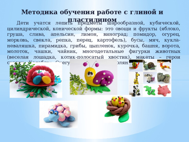 Методика обучения работе с глиной и пластилином Дети учатся лепить предметы шарообразной, кубической, цилиндрической, конической формы: это овощи и фрукты (яблоко, груша, слива, апельсин, лимон, виноград; помидор, огурец, морковь, свекла, репка, перец, картофель), бусы, мяч, кукла-неваляшка, пирамидка, грибы, цыпленок, курочка, башня, ворота, молоток, чашки, чайник, многодетальные фигурки животных (веселая лошадка, котик-полосатый хвостик), макеты – герои сказки «Колобок», Снегурочка на лесной полянке.   