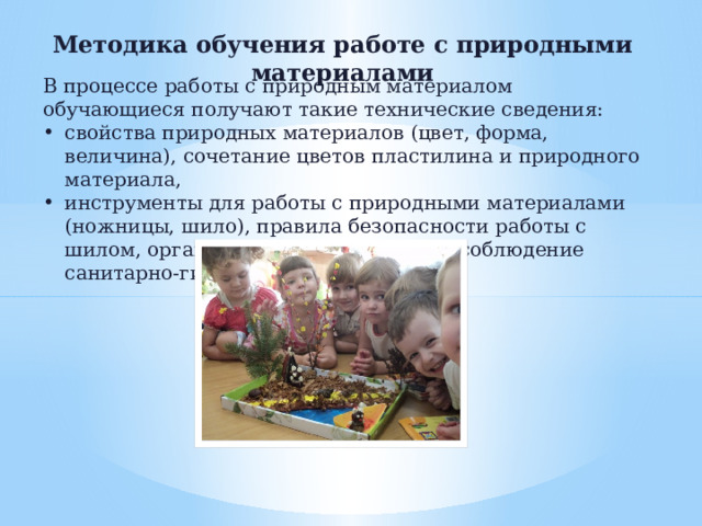 Методика обучения работе с природными материалами В процессе работы с природным материалом обучающиеся получают такие технические сведения: свойства природных материалов (цвет, форма, величина), сочетание цветов пластилина и природного материала, инструменты для работы с природными материалами (ножницы, шило), правила безопасности работы с шилом, организация рабочего места, соблюдение санитарно-гигиенических требований.   