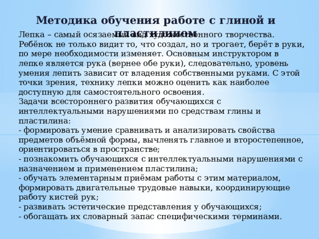 Методика обучения работе с глиной и пластилином Лепка – самый осязаемый вид художественного творчества. Ребёнок не только видит то, что создал, но и трогает, берёт в руки, по мере необходимости изменяет. Основным инструктором в лепке является рука (вернее обе руки), следовательно, уровень умения лепить зависит от владения собственными руками. С этой точки зрения, технику лепки можно оценить как наиболее доступную для самостоятельного освоения. Задачи всестороннего развития обучающихся с интеллектуальными нарушениями по средствам глины и пластилина: - формировать умение сравнивать и анализировать свойства предметов объёмной формы, вычленять главное и второстепенное, ориентироваться в пространстве; - познакомить обучающихся с интеллектуальными нарушениями с назначением и применением пластилина; - обучать элементарным приёмам работы с этим материалом, формировать двигательные трудовые навыки, координирующие работу кистей рук; - развивать эстетические представления у обучающихся; - обогащать их словарный запас специфическими терминами. 