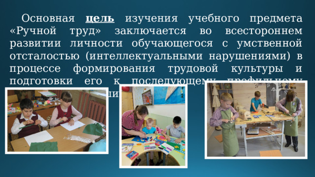 Основная цель изучения учебного предмета «Ручной труд» заключается во всестороннем развитии личности обучающегося с умственной отсталостью (интеллектуальными нарушениями) в процессе формирования трудовой культуры и подготовки его к последующему профильному обучению в старших классах. 
