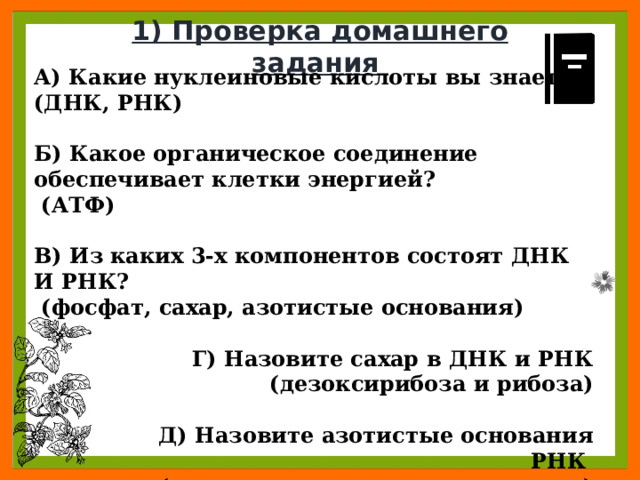 1) Проверка домашнего задания А) Какие нуклеиновые кислоты вы знаете? (ДНК, РНК)  Б) Какое органическое соединение обеспечивает клетки энергией?  (АТФ)  В) Из каких 3-х компонентов состоят ДНК И РНК?  (фосфат, сахар, азотистые основания)  Г) Назовите сахар в ДНК и РНК  (дезоксирибоза и рибоза)   Д) Назовите азотистые основания РНК (урацил, аденин, гуанин, цитозин) 