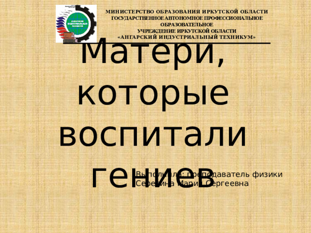 Министерство образования Иркутской области государственное АВТОНОМНОЕ ПРОФЕССИОНАЛЬНОЕ образовательное учреждение ИРКУТСКОЙ ОБЛАСТИ «Ангарский индустриальный техникум» Матери, которые воспитали гениев Выполнила: преподаватель физики Серегина Мария Сергеевна 