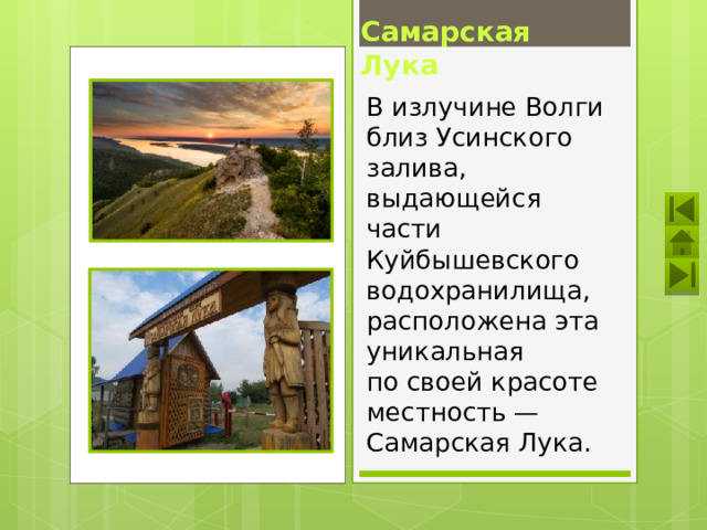 Самарская Лука В излучине Волги близ Усинского залива, выдающейся части Куйбышевского водохранилища, расположена эта уникальная по своей красоте местность — Самарская Лука. 